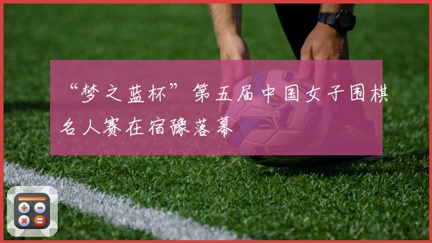 “梦之蓝杯”第五届中国女子围棋名人赛在宿豫落幕