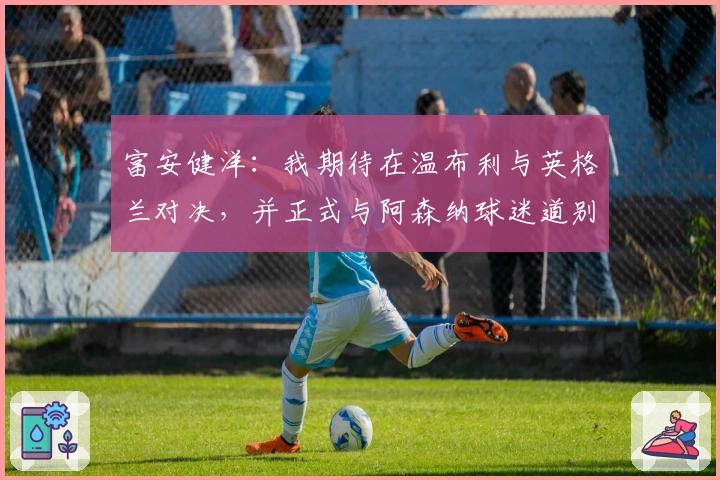 富安健洋：我期待在温布利与英格兰对决，并正式与阿森纳球迷道别