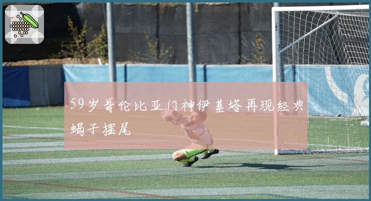 59岁哥伦比亚门神伊基塔再现经典蝎子摆尾