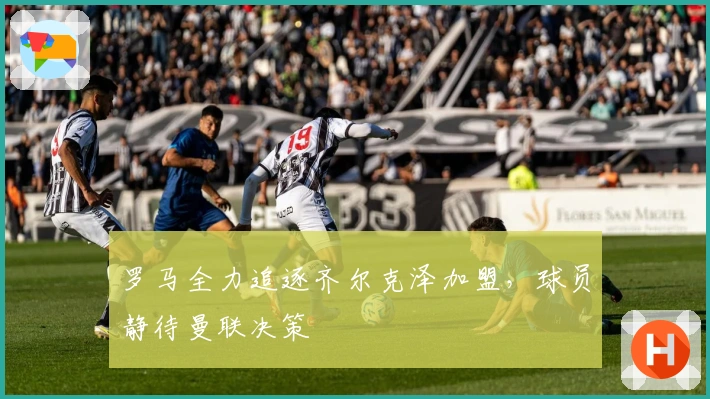 罗马全力追逐齐尔克泽加盟，球员静待曼联决策