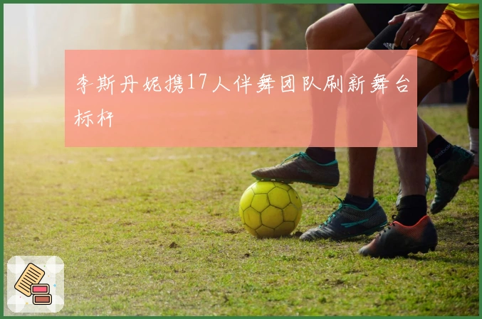 李斯丹妮携17人伴舞团队刷新舞台标杆