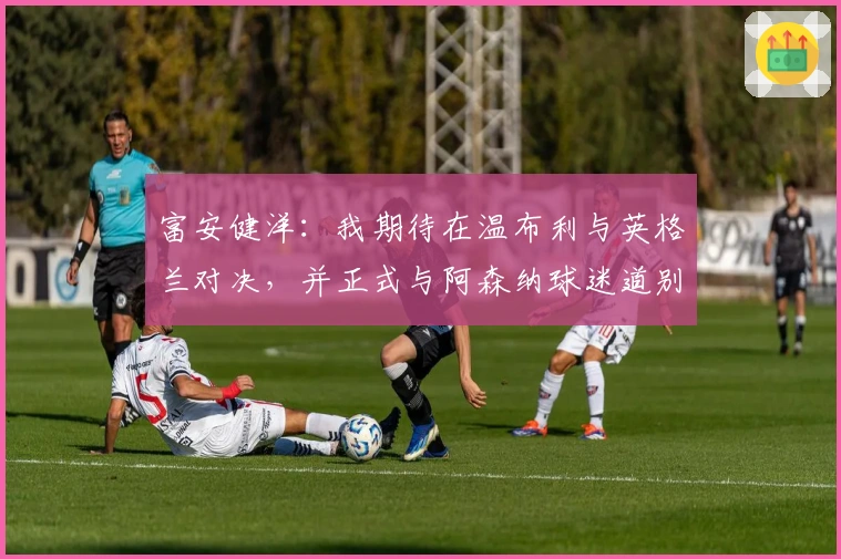 富安健洋：我期待在温布利与英格兰对决，并正式与阿森纳球迷道别